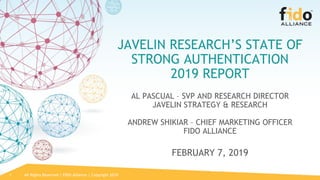 All Rights Reserved | FIDO Alliance | Copyright 20191
JAVELIN RESEARCH’S STATE OF
STRONG AUTHENTICATION
2019 REPORT
AL PASCUAL – SVP AND RESEARCH DIRECTOR
JAVELIN STRATEGY & RESEARCH
ANDREW SHIKIAR – CHIEF MARKETING OFFICER
FIDO ALLIANCE
FEBRUARY 7, 2019 
 