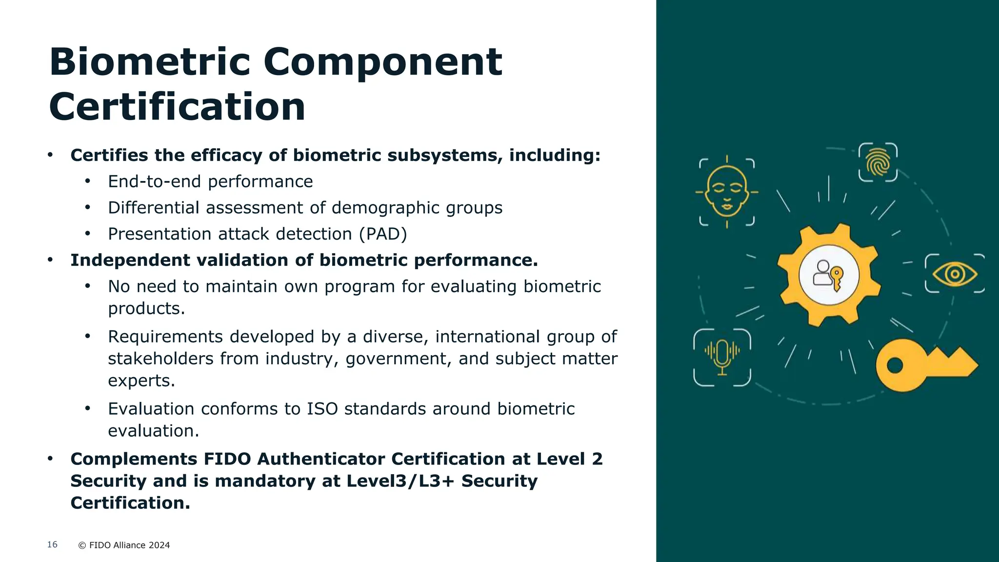 © FIDO Alliance 2024
16
Biometric Component
Certification
• Certifies the efficacy of biometric subsystems, including:
• End-to-end performance
• Differential assessment of demographic groups
• Presentation attack detection (PAD)
• Independent validation of biometric performance.
• No need to maintain own program for evaluating biometric
products.
• Requirements developed by a diverse, international group of
stakeholders from industry, government, and subject matter
experts.
• Evaluation conforms to ISO standards around biometric
evaluation.
• Complements FIDO Authenticator Certification at Level 2
Security and is mandatory at Level3/L3+ Security
Certification.
 
