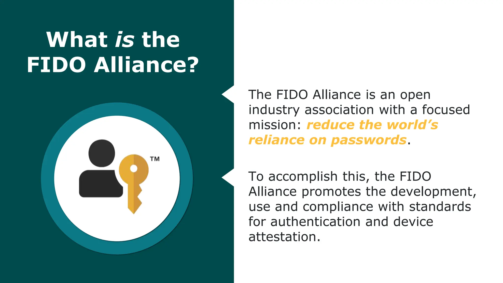 © FIDO Alliance 2024
2
What is the
FIDO Alliance?
The FIDO Alliance is an open
industry association with a focused
mission: reduce the world’s
reliance on passwords.
To accomplish this, the FIDO
Alliance promotes the development,
use and compliance with standards
for authentication and device
attestation.
 