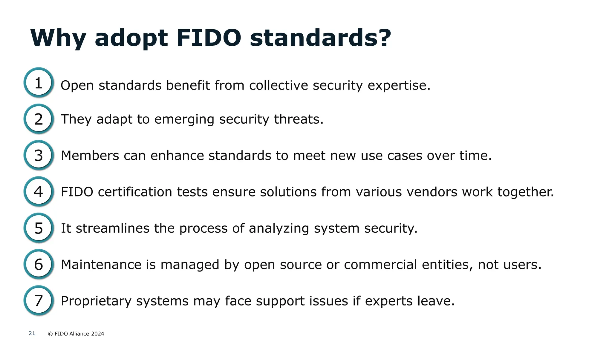 © FIDO Alliance 2024
21
Why adopt FIDO standards?
Open standards benefit from collective security expertise.
1
2
3
4
5
6
7
They adapt to emerging security threats.
Members can enhance standards to meet new use cases over time.
It streamlines the process of analyzing system security.
Maintenance is managed by open source or commercial entities, not users.
Proprietary systems may face support issues if experts leave.
FIDO certification tests ensure solutions from various vendors work together.
 