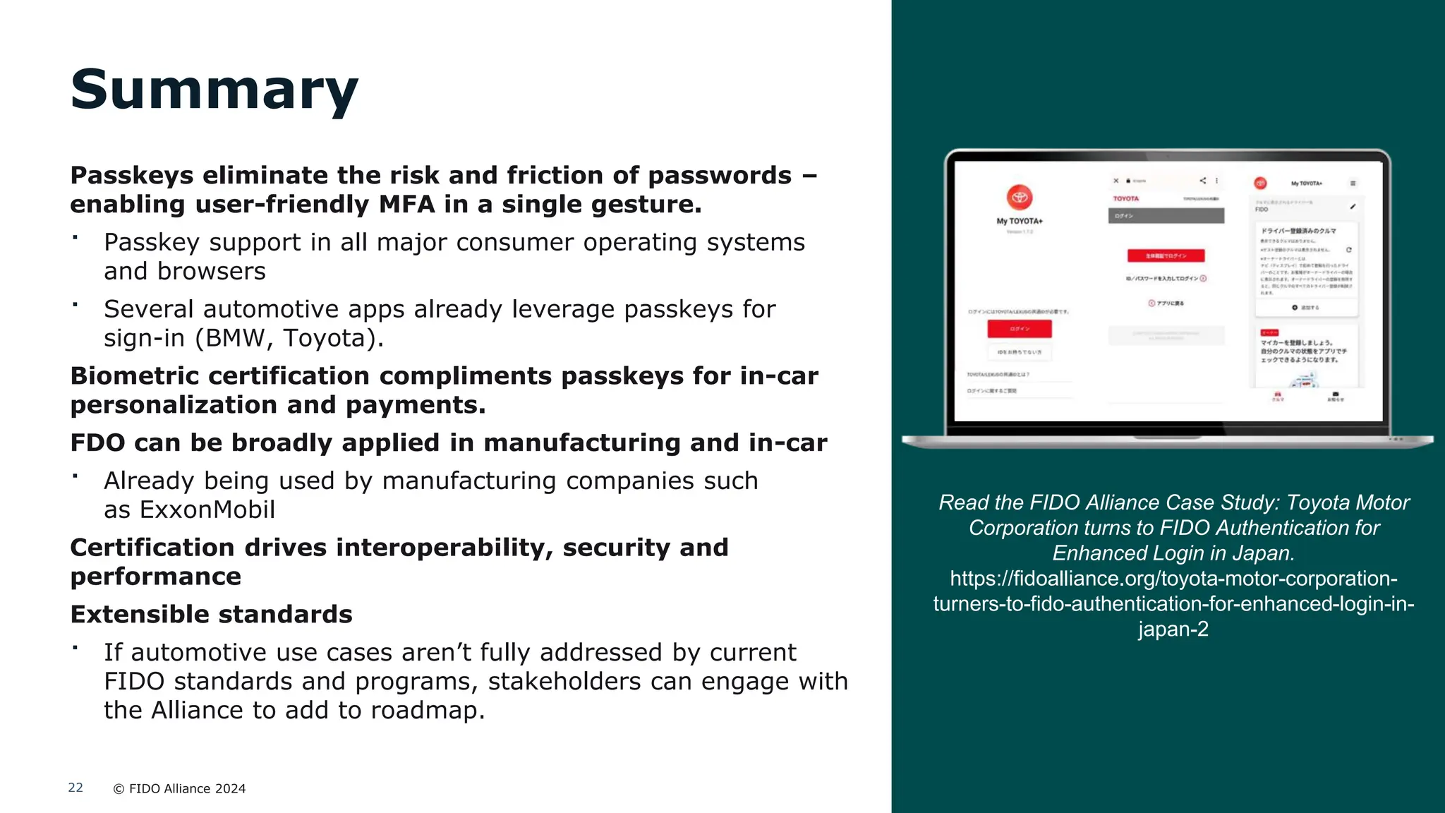 © FIDO Alliance 2024
22
Summary
Passkeys eliminate the risk and friction of passwords –
enabling user-friendly MFA in a single gesture.
· Passkey support in all major consumer operating systems
and browsers
· Several automotive apps already leverage passkeys for
sign-in (BMW, Toyota).
Biometric certification compliments passkeys for in-car
personalization and payments.
FDO can be broadly applied in manufacturing and in-car
· Already being used by manufacturing companies such
as ExxonMobil
Certification drives interoperability, security and
performance
Extensible standards
· If automotive use cases aren’t fully addressed by current
FIDO standards and programs, stakeholders can engage with
the Alliance to add to roadmap.
Read the FIDO Alliance Case Study: Toyota Motor
Corporation turns to FIDO Authentication for
Enhanced Login in Japan.
https://fidoalliance.org/toyota-motor-corporation-
turners-to-fido-authentication-for-enhanced-login-in-
japan-2
 