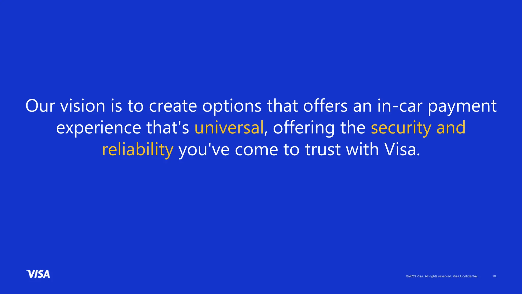 ©2023 Visa. All rights reserved. Visa Confidential 10
Our vision is to create options that offers an in-car payment
experience that's universal, offering the security and
reliability you've come to trust with Visa.
 