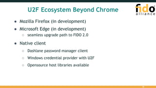 U2F Ecosystem Beyond Chrome
● Mozilla Firefox (in development)
● Microsoft Edge (in development)
○ seamless upgrade path to FIDO 2.0
● Native client
○ Dashlane password manager client
○ Windows credential provider with U2F
○ Opensource host libraries available
18
 