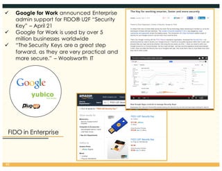 FIDO in Enterprise
40
ü Google for Work announced Enterprise
admin support for FIDO® U2F “Security
Key” – April 21
ü Google for Work is used by over 5
million businesses worldwide
ü “The Security Keys are a great step
forward, as they are very practical and
more secure.” – Woolsworth IT
 