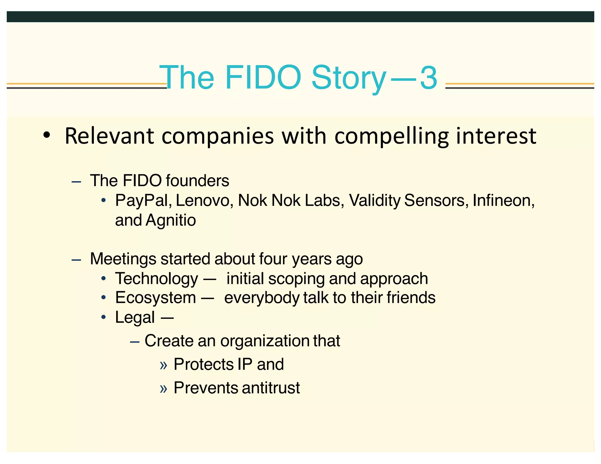 The FIDO Story—3
• Relevant  companies  with  compelling  interest
– The FIDO founders
• PayPal, Lenovo, Nok Nok Labs, Validity Sensors, Infineon,
and Agnitio
– Meetings started about four years ago
• Technology — initial scoping and approach
• Ecosystem — everybody talk to their friends
• Legal —
– Create an organization that
» Protects IP and
» Prevents antitrust
 