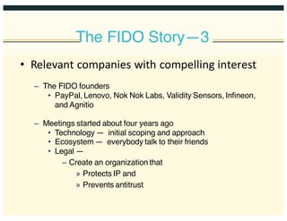 The FIDO Story—3
• Relevant  companies  with  compelling  interest
– The FIDO founders
• PayPal, Lenovo, Nok Nok Labs, Validity Sensors, Infineon,
and Agnitio
– Meetings started about four years ago
• Technology — initial scoping and approach
• Ecosystem — everybody talk to their friends
• Legal —
– Create an organization that
» Protects IP and
» Prevents antitrust
 