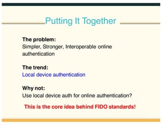 Putting It Together
The problem:
Simpler, Stronger, Interoperable online
authentication
The trend:
Local device authentication
Why not:
Use local device auth for online authentication?
This is the core idea behind FIDO standards!
 