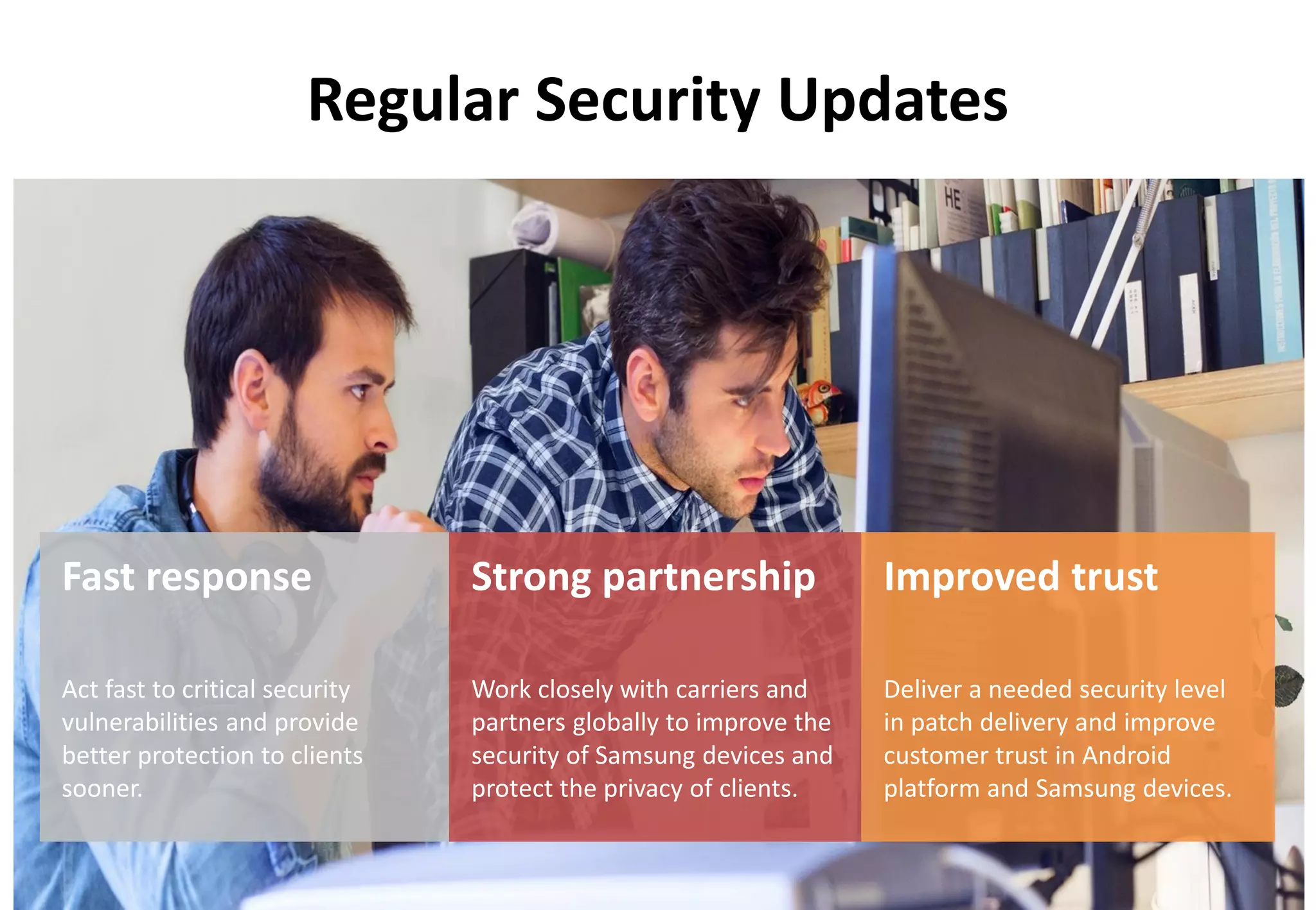 Copyright ⓒ 2017 Samsung. All rights reserved
Regular Security Updates
Fast response
Act fast to critical security
vulnerabilities and provide
better protection to clients
sooner.
Improved trust
Deliver a needed security level
in patch delivery and improve
customer trust in Android
platform and Samsung devices.
Strong partnership
Work closely with carriers and
partners globally to improve the
security of Samsung devices and
protect the privacy of clients.
 