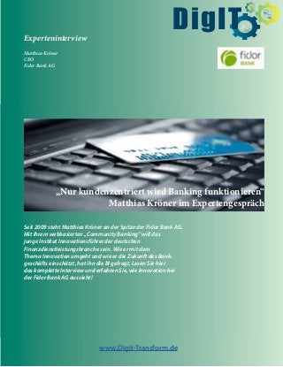 $
Experteninterview
Matthias Kröner
CEO
Fidor Bank AG
Seit 2009 steht Matthias Kröner an der Spitze der Fidor Bank AG.
Mit ihrem webbasierten „Community Banking“ will das
junge Institut Innovationsführer der deutschen
Finanzdienstleistungsbranche sein. Wie er mit dem
Thema Innovation umgeht und wie er die Zukunft des Bank-
geschäfts einschätzt, hat ihn die BI gefragt. Lesen Sie hier
das komplette Interview und erfahren Sie, wie Innovation bei
der Fidor Bank AG aussieht!
www.Digit-Transform.de
DigIT
„Nur kundenzentriert wird Banking funktionieren“
Matthias Kröner im Expertengespräch
 