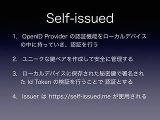 Self-issued
1. OpenID Provider の認証機能をローカルデバイス
の中に持っていき、認証を行う
2. ユニークな ペアを作成して安全に管理する
3. ローカルデバイスに保存された秘密 で署名され
た Id Token の検証を行うことで 認証とする
4. Issuer は https://self-issued.me が使用される  
 