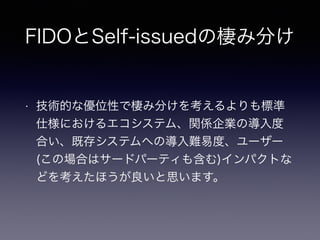FIDOとSelf-issuedの棲み分け
• 技術的な優位性で棲み分けを考えるよりも標準
仕様におけるエコシステム、関係企業の導入度
合い、既存システムへの導入難易度、ユーザー
(この場合はサードパーティも含む)インパクトな
どを考えたほうが良いと思います。
 