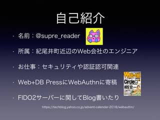 自己紹介
• 名前：@supre_reader
• 所属：紀尾井町近辺のWeb会社のエンジニア
• お仕事：セキュリティや認証認可関連
• Web+DB PressにWebAuthnに寄稿
• FIDO2サーバーに関してBlog書いたり
https://techblog.yahoo.co.jp/advent-calendar-2018/webauthn/
 