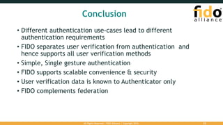 Conclusion
• Different authentication use-cases lead to different
authentication requirements
• FIDO separates user verification from authentication and
hence supports all user verification methods
• Simple, Single gesture authentication
• FIDO supports scalable convenience & security
• User verification data is known to Authenticator only
• FIDO complements federation
22All Rights Reserved | FIDO Alliance | Copyright 2016.
 
