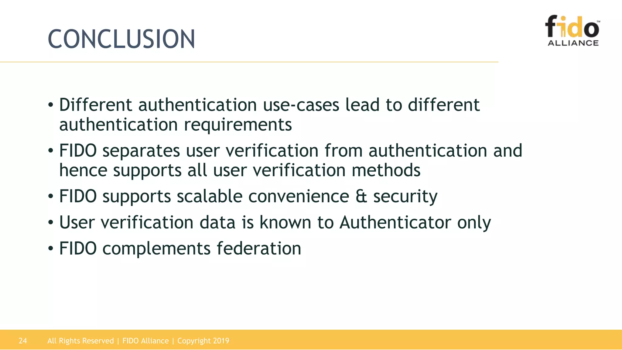 All Rights Reserved | FIDO Alliance | Copyright 201924
CONCLUSION
• Different authentication use-cases lead to different
authentication requirements
• FIDO separates user verification from authentication and
hence supports all user verification methods
• FIDO supports scalable convenience & security
• User verification data is known to Authenticator only
• FIDO complements federation
 
