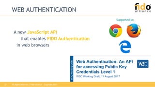 All Rights Reserved | FIDO Alliance | Copyright 201721
WEB AUTHENTICATION
Supported In:
A new JavaScript API
that enables FIDO Authentication
in web browsers
 