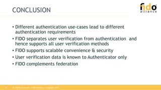 All Rights Reserved | FIDO Alliance | Copyright 201731
CONCLUSION
• Different authentication use-cases lead to different
authentication requirements
• FIDO separates user verification from authentication and
hence supports all user verification methods
• FIDO supports scalable convenience & security
• User verification data is known to Authenticator only
• FIDO complements federation
 