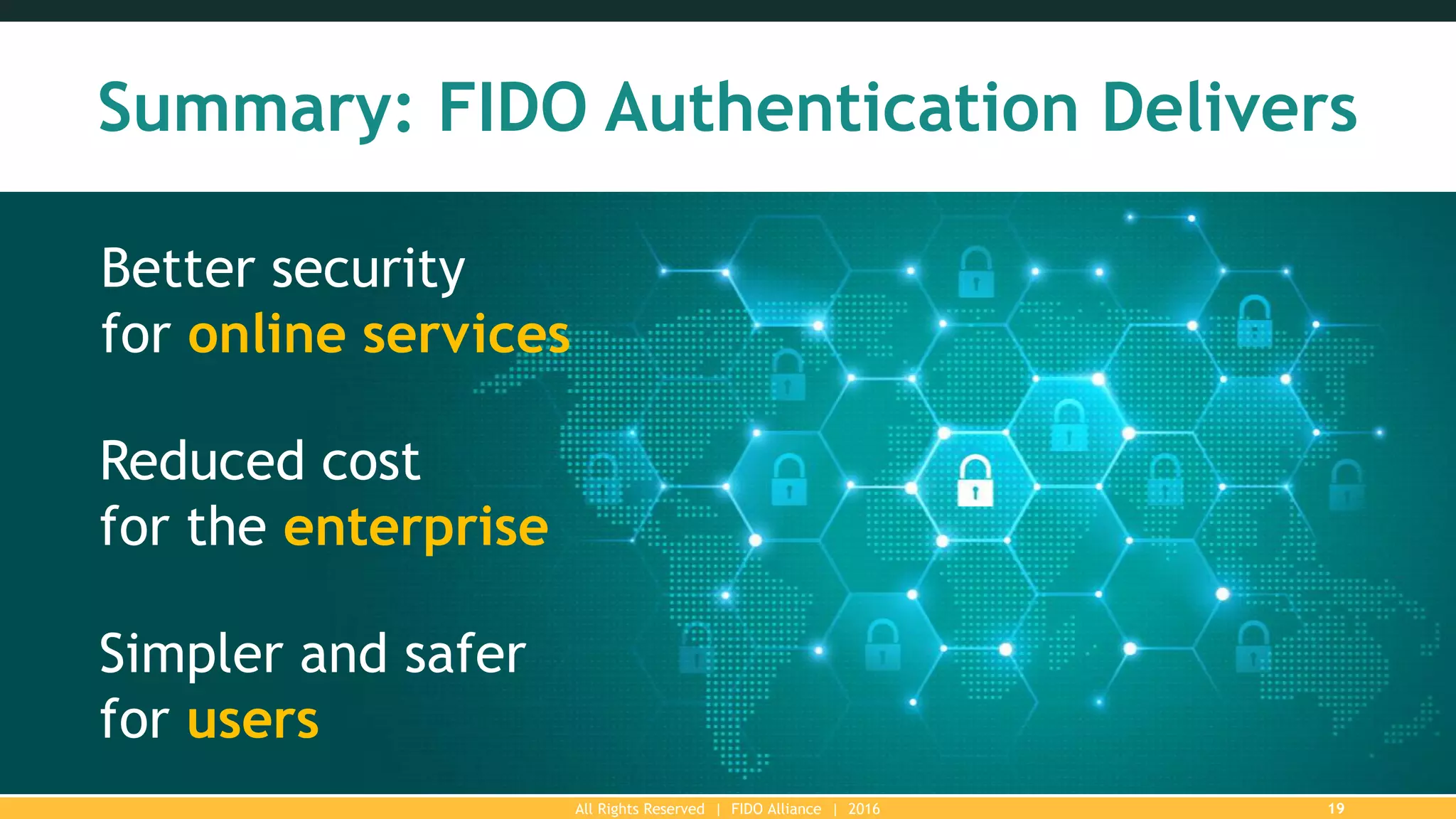 All Rights Reserved | FIDO Alliance | 2016 19
Summary: FIDO Authentication Delivers
Better security
for online services
Reduced cost
for the enterprise
Simpler and safer
for users
 