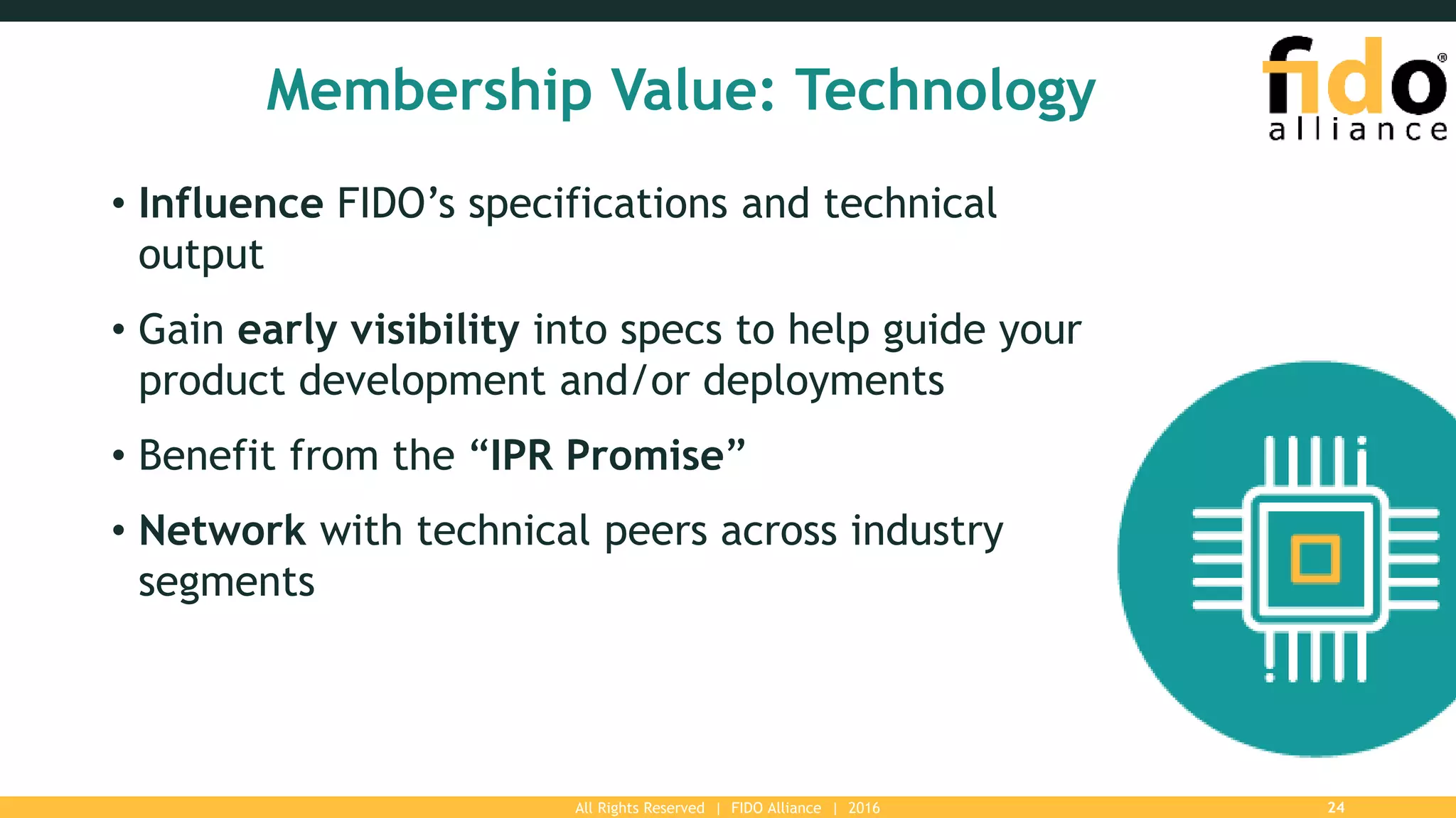 All Rights Reserved | FIDO Alliance | 2016 24
Membership Value: Technology
• Influence FIDO’s specifications and technical
output
• Gain early visibility into specs to help guide your
product development and/or deployments
• Benefit from the “IPR Promise”
• Network with technical peers across industry
segments
 