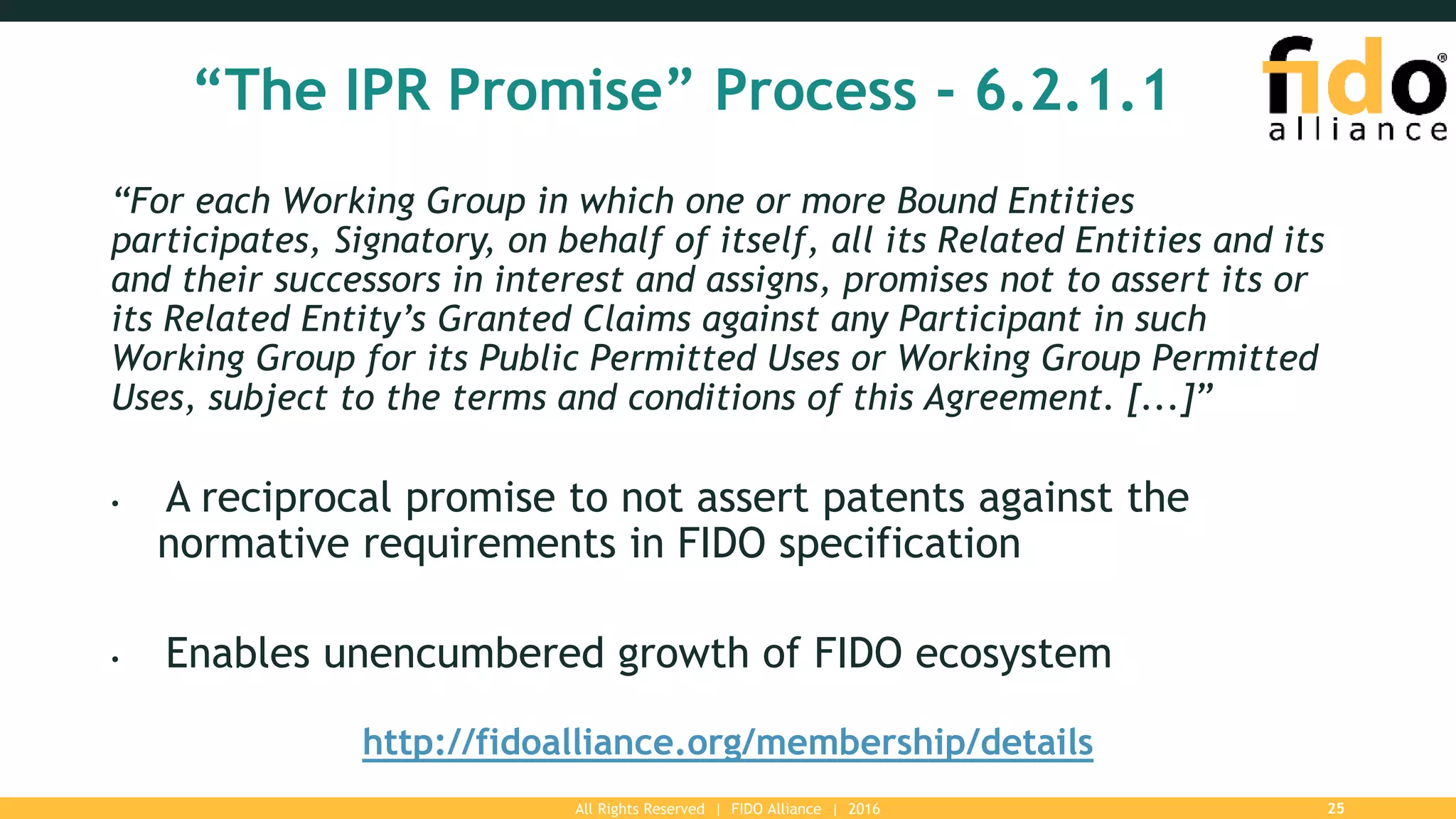 All Rights Reserved | FIDO Alliance | 2016 25
“The IPR Promise” Process - 6.2.1.1
“For each Working Group in which one or more Bound Entities
participates, Signatory, on behalf of itself, all its Related Entities and its
and their successors in interest and assigns, promises not to assert its or
its Related Entity’s Granted Claims against any Participant in such
Working Group for its Public Permitted Uses or Working Group Permitted
Uses, subject to the terms and conditions of this Agreement. [...]”
• A reciprocal promise to not assert patents against the
normative requirements in FIDO specification
• Enables unencumbered growth of FIDO ecosystem
http://fidoalliance.org/membership/details
 