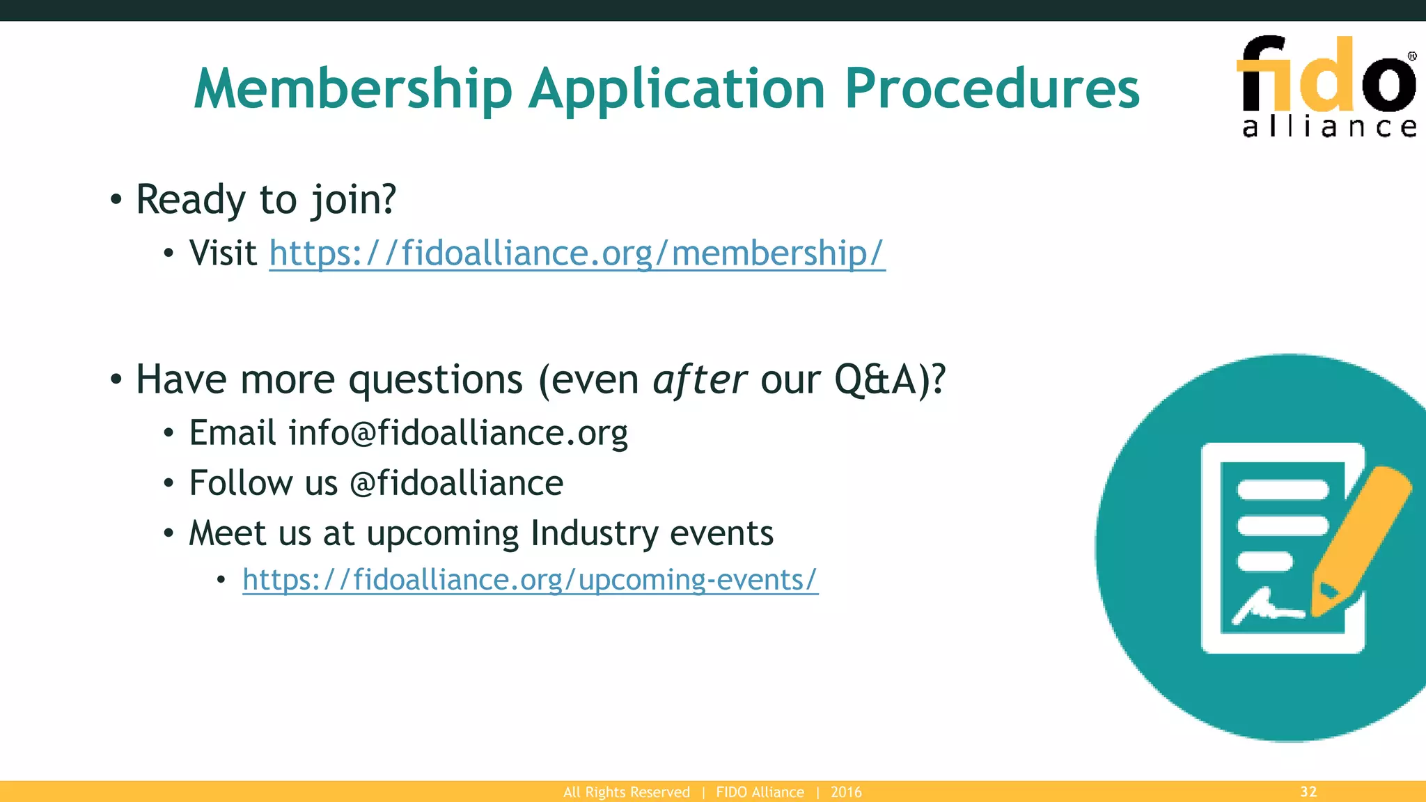 All Rights Reserved | FIDO Alliance | 2016 32
Membership Application Procedures
• Ready to join?
• Visit https://fidoalliance.org/membership/
• Have more questions (even after our Q&A)?
• Email info@fidoalliance.org
• Follow us @fidoalliance
• Meet us at upcoming Industry events
• https://fidoalliance.org/upcoming-events/
 