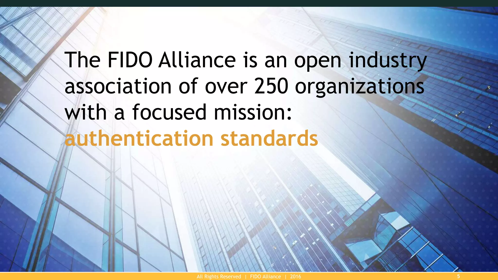 All Rights Reserved | FIDO Alliance | 2016 5
The FIDO Alliance is an open industry
association of over 250 organizations
with a focused mission:
authentication standards
 