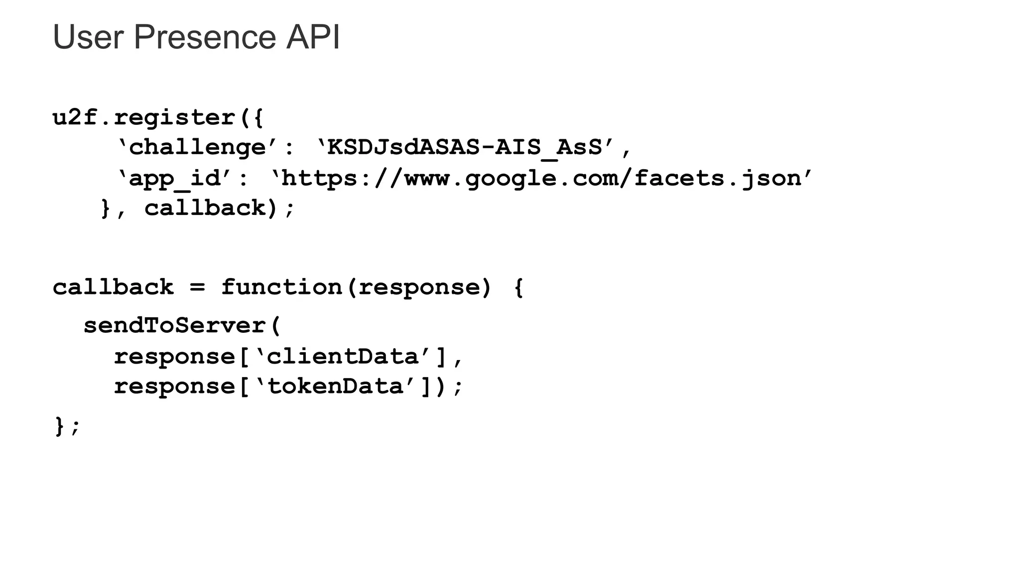 User Presence API
u2f.register({
‘challenge’: ‘KSDJsdASAS-AIS_AsS’,
‘app_id’: ‘https://www.google.com/facets.json’
}, callback);
callback = function(response) {
sendToServer(
response[‘clientData’],
response[‘tokenData’]);
};
 
