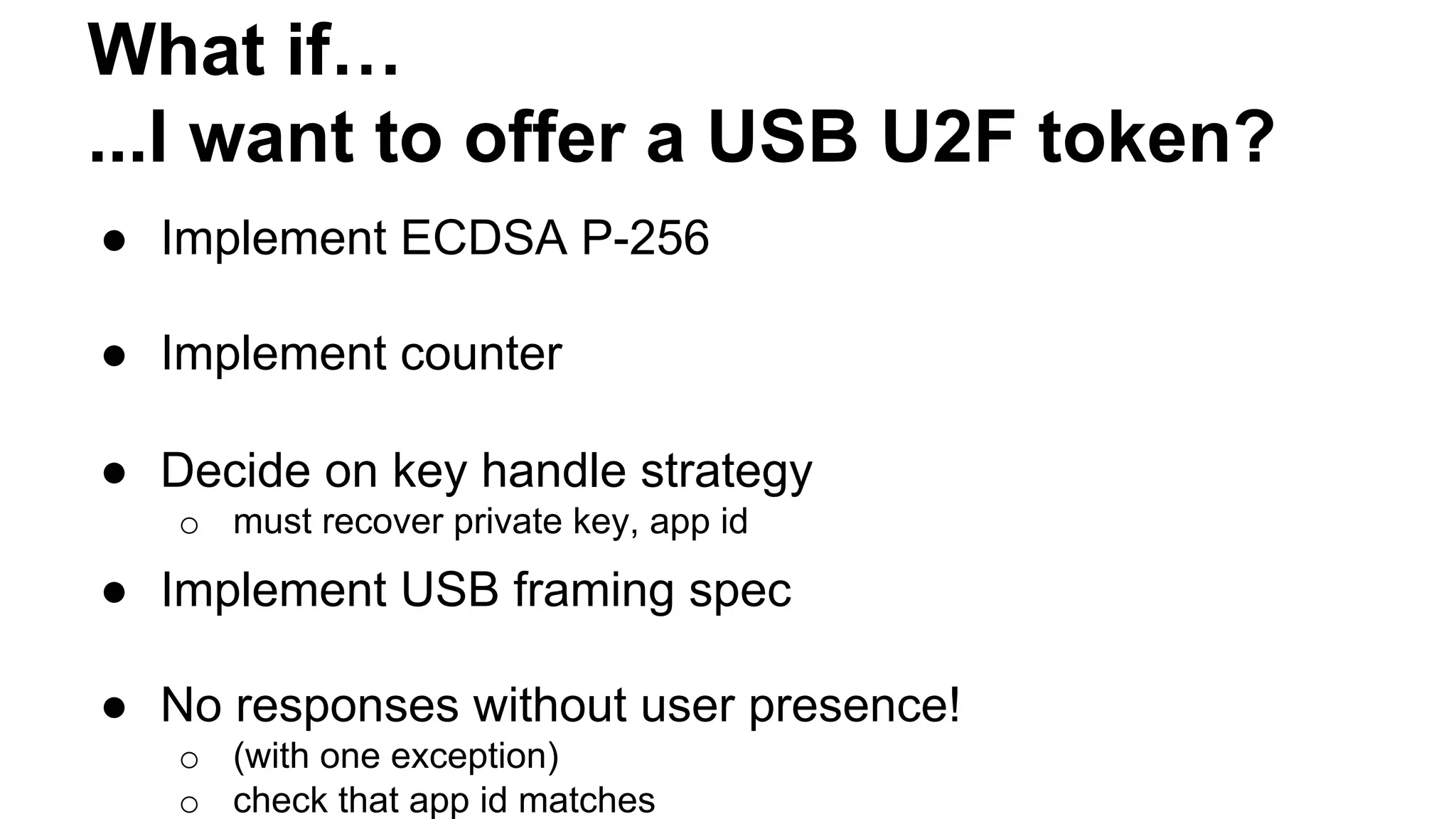 What if…
...I want to offer a USB U2F token?
●  Implement ECDSA P-256
●  Implement counter
●  Decide on key handle strategy
o  must recover private key, app id
●  Implement USB framing spec
●  No responses without user presence!
o  (with one exception)
o  check that app id matches
 