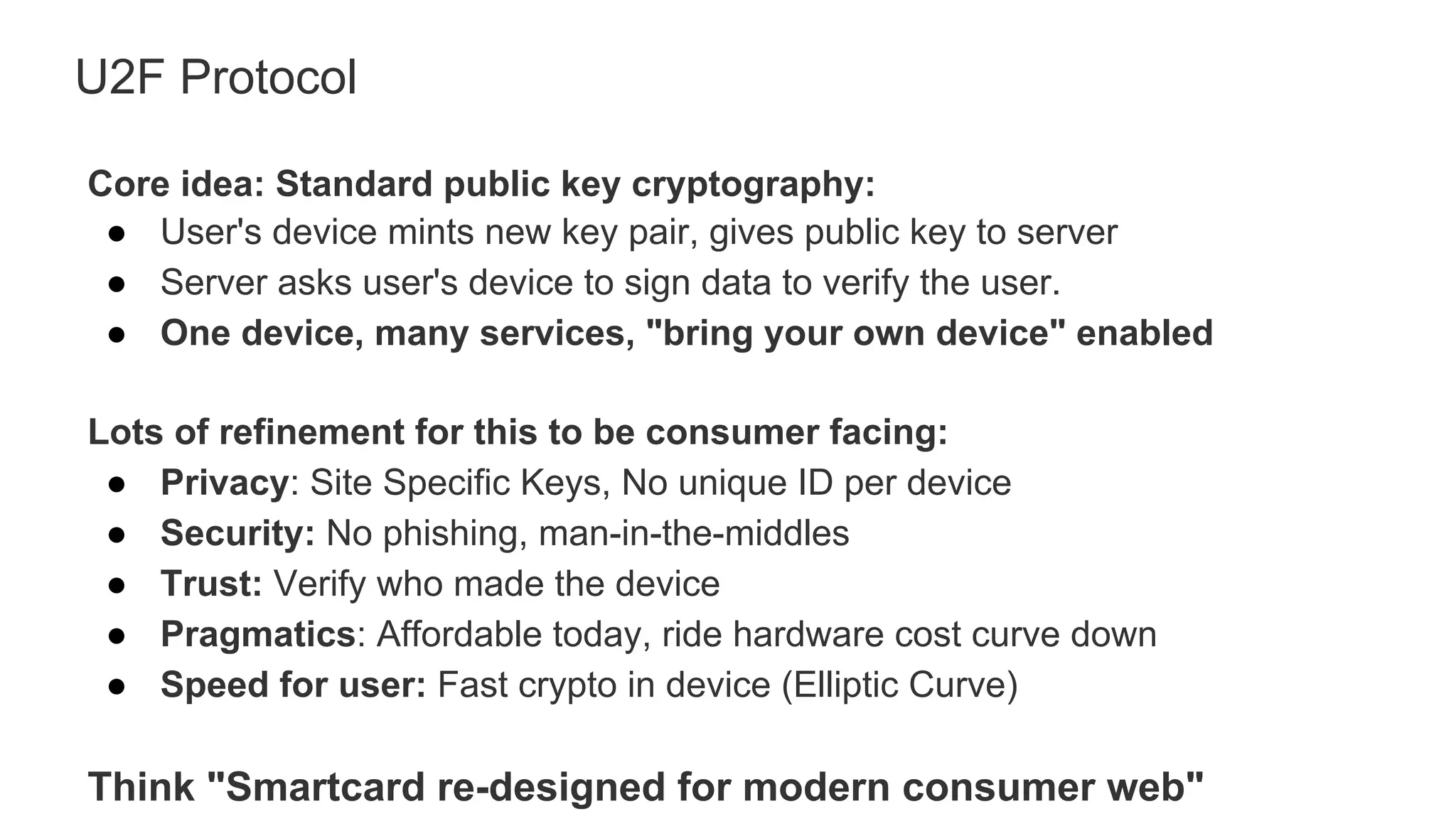 U2F Protocol
Core idea: Standard public key cryptography:
●  User's device mints new key pair, gives public key to server
●  Server asks user's device to sign data to verify the user.
●  One device, many services, "bring your own device" enabled
Lots of refinement for this to be consumer facing:
●  Privacy: Site Specific Keys, No unique ID per device
●  Security: No phishing, man-in-the-middles
●  Trust: Verify who made the device
●  Pragmatics: Affordable today, ride hardware cost curve down
●  Speed for user: Fast crypto in device (Elliptic Curve)
Think "Smartcard re-designed for modern consumer web"
 