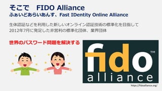そこで FIDO Alliance
ふぁいどあらいあんす、Fast IDentity Online Alliance
生体認証などを利用した新しいオンライン認証技術の標準化を目指して
2012年7月に発足した非営利の標準化団体、業界団体
世界のパスワード問題を解決する
https://fidoalliance.org/
 
