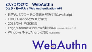 • 世界のパスワードの問題を解決するJavaScript
• FIDO AllianceとW3Cが策定
• 2019/3/4 W3C勧告
• Edge/Chrome/FireFoxが実装済み（Safariは間もなく？）
• Windows/Mac/Android対応（iOSは微妙）
というわけで WebAuthn
うぇぶ・おーすん / Web Authentication API
 