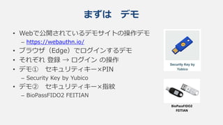 • Webで公開されているデモサイトの操作デモ
– https://webauthn.io/
• ブラウザ（Edge）でログインするデモ
• それぞれ 登録 → ログイン の操作
• デモ① セキュリティキー×PIN
– Security Key by Yubico
• デモ② セキュリティキー×指紋
– BioPassFIDO2 FEITIAN
まずは デモ
BioPassFIDO2
FEITIAN
 