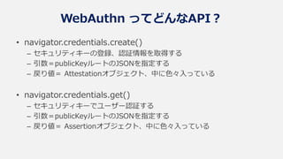 WebAuthn ってどんなAPI？
• navigator.credentials.create()
– セキュリティキーの登録、認証情報を取得する
– 引数＝publicKeyルートのJSONを指定する
– 戻り値＝ Attestationオブジェクト、中に色々入っている
• navigator.credentials.get()
– セキュリティキーでユーザー認証する
– 引数＝publicKeyルートのJSONを指定する
– 戻り値＝ Assertionオブジェクト、中に色々入っている
 