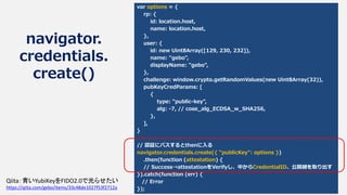 navigator.
credentials.
create()
var options = {
rp: {
id: location.host,
name: location.host,
},
user: {
id: new Uint8Array([129, 230, 232]),
name: "gebo",
displayName: "gebo",
},
challenge: window.crypto.getRandomValues(new Uint8Array(32)),
pubKeyCredParams: [
{
type: "public-key",
alg: -7, // cose_alg_ECDSA_w_SHA256,
},
],
}
// 認証にパスするとthenに入る
navigator.credentials.create({ "publicKey": options })
.then(function (attestation) {
// Success→attestationをVerifyし、中からCredentialID、公開鍵を取り出す
}).catch(function (err) {
// Error
});
Qiita：青いYubiKeyをFIDO2.0で光らせたい
https://qiita.com/gebo/items/33c48de1027f53f2712a
 