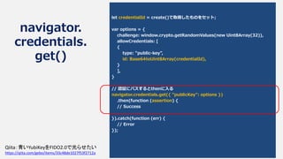 navigator.
credentials.
get()
let credentialId = create()で取得したものをセット;
var options = {
challenge: window.crypto.getRandomValues(new Uint8Array(32)),
allowCredentials: [
{
type: "public-key",
id: Base64toUint8Array(credentialId),
}
],
}
// 認証にパスするとthenに入る
navigator.credentials.get({ "publicKey": options })
.then(function (assertion) {
// Success
}).catch(function (err) {
// Error
});
Qiita：青いYubiKeyをFIDO2.0で光らせたい
https://qiita.com/gebo/items/33c48de1027f53f2712a
 