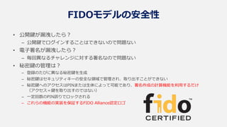 FIDOモデルの安全性
• 公開鍵が漏洩したら？
– 公開鍵でログインすることはできないので問題ない
• 電子署名が漏洩したら？
– 毎回異なるチャレンジに対する署名なので問題ない
• 秘密鍵の管理は？
– 登録のたびに異なる秘密鍵を生成
– 秘密鍵はセキュリティキーの安全な領域で管理され、取り出すことができない
– 秘密鍵へのアクセスはPINまたは生体によって可能であり、署名作成の計算機能を利用するだけ
（アクセス＝鍵を取り出すのではない）
– 一定回数のPIN誤りでロックされる
– これらの機能の実装を保証するFIDO Alliance認定ロゴ
 