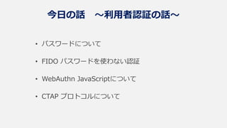 今日の話 ～利用者認証の話～
• パスワードについて
• FIDO パスワードを使わない認証
• WebAuthn JavaScriptについて
• CTAP プロトコルについて
 