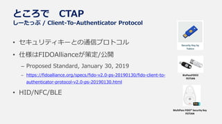 ところで CTAP
しーたっぷ / Client-To-Authenticator Protocol
• セキュリティキーとの通信プロトコル
• 仕様はFIDOAllianceが策定/公開
– Proposed Standard, January 30, 2019
– https://fidoalliance.org/specs/fido-v2.0-ps-20190130/fido-client-to-
authenticator-protocol-v2.0-ps-20190130.html
• HID/NFC/BLE
BioPassFIDO2
FEITIAN
MultiPass FIDO® Security Key
FEITIAN
 