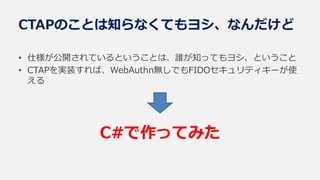 CTAPのことは知らなくてもヨシ、なんだけど
• 仕様が公開されているということは、誰が知ってもヨシ、ということ
• CTAPを実装すれば、WebAuthn無しでもFIDOセキュリティキーが使
える
C#で作ってみた
 