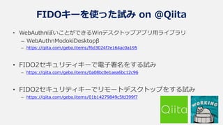 FIDOキーを使った試み on @Qiita
• WebAuthnぽいことができるWinデスクトップアプリ用ライブラリ
– WebAuthnModokiDesktopβ
– https://qiita.com/gebo/items/f6d3024f7e164ac0a195
• FIDO2セキュリティキーで電子署名をする試み
– https://qiita.com/gebo/items/0a08bc0e1aea6bc12c96
• FIDO2セキュリティキーでリモートデスクトップをする試み
– https://qiita.com/gebo/items/01b14279849c5fd399f7
 