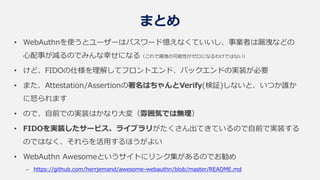 まとめ
• WebAuthnを使うとユーザーはパスワード憶えなくていいし、事業者は漏洩などの
心配事が減るのでみんな幸せになる（これで漏洩の可能性がゼロになるわけではない）
• けど、FIDOの仕様を理解してフロントエンド、バックエンドの実装が必要
• また、Attestation/Assertionの署名はちゃんとVerify(検証)しないと、いつか誰か
に怒られます
• ので、自前での実装はかなり大変（雰囲気では無理）
• FIDOを実装したサービス、ライブラリがたくさん出てきているので自前で実装する
のではなく、それらを活用するほうがよい
• WebAuthn Awesomeというサイトにリンク集があるのでお勧め
– https://github.com/herrjemand/awesome-webauthn/blob/master/README.md
 