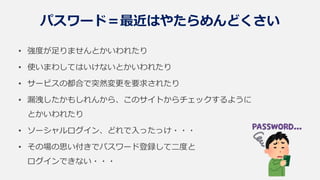 パスワード＝最近はやたらめんどくさい
• 強度が足りませんとかいわれたり
• 使いまわしてはいけないとかいわれたり
• サービスの都合で突然変更を要求されたり
• 漏洩したかもしれんから、このサイトからチェックするように
とかいわれたり
• ソーシャルログイン、どれで入ったっけ・・・
• その場の思い付きでパスワード登録して二度と
ログインできない・・・
 