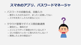 スマホのアプリ、パスワードマネージャ
• パスワードの自動生成、自動入力
– 勝手に入力されるので、まったく記憶してない
– スマホを失くしたら大変なことに・・・
• クラウド管理でデバイス間自動連携
– 便利だし、無料だが
– どこにどうやって保管されているんだ？
– ヨソの国のハッカーに取られたりしない？
– 漏洩したときの保証は？
 