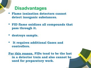 Disadvantages
 Flame ionization detectors cannot
detect inorganic substances.
 FID flame oxidizes all compounds that
pass through it.
 destroys sample.
 It requires additional Gases and
controllers.
For this reason, FIDs tend to be the last
in a detector train and also cannot be
used for preparatory work.
 