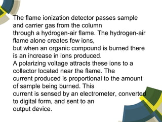 The flame ionization detector passes sample
and carrier gas from the column
through a hydrogen-air flame. The hydrogen-air
flame alone creates few ions,
but when an organic compound is burned there
is an increase in ions produced.
A polarizing voltage attracts these ions to a
collector located near the flame. The
current produced is proportional to the amount
of sample being burned. This
current is sensed by an electrometer, converted
to digital form, and sent to an
output device.
 