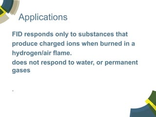 Applications
FID responds only to substances that
produce charged ions when burned in a
hydrogen/air flame.
does not respond to water, or permanent
gases
.
 