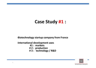Case Study #1 :

    -Biotechnology startup company from France
    -International development axes
                #1 : markets
               # 2 : production
               # 3 : technology / R&D



1
 
