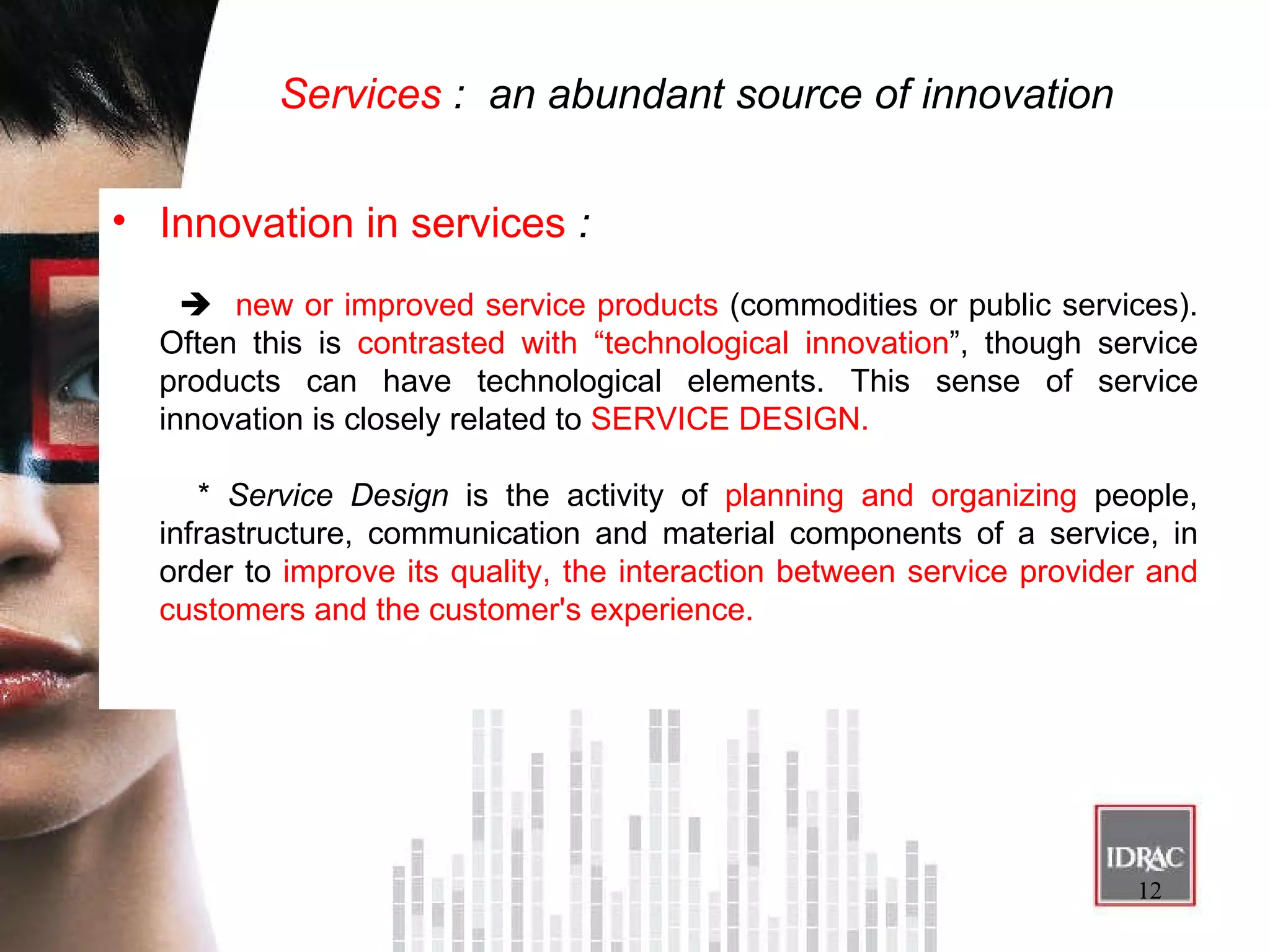 Services  :  an abundant source of innovation Innovation in services  :     new or improved service products  (commodities or public services). Often this is  contrasted with “technological innovation ”, though service products can have technological elements. This sense of service innovation is closely related to  SERVICE DESIGN. *  Service Design  is the activity of  planning and organizing  people, infrastructure, communication and material components of a service, in order to  improve its quality, the interaction between service provider and customers and the customer's experience. 