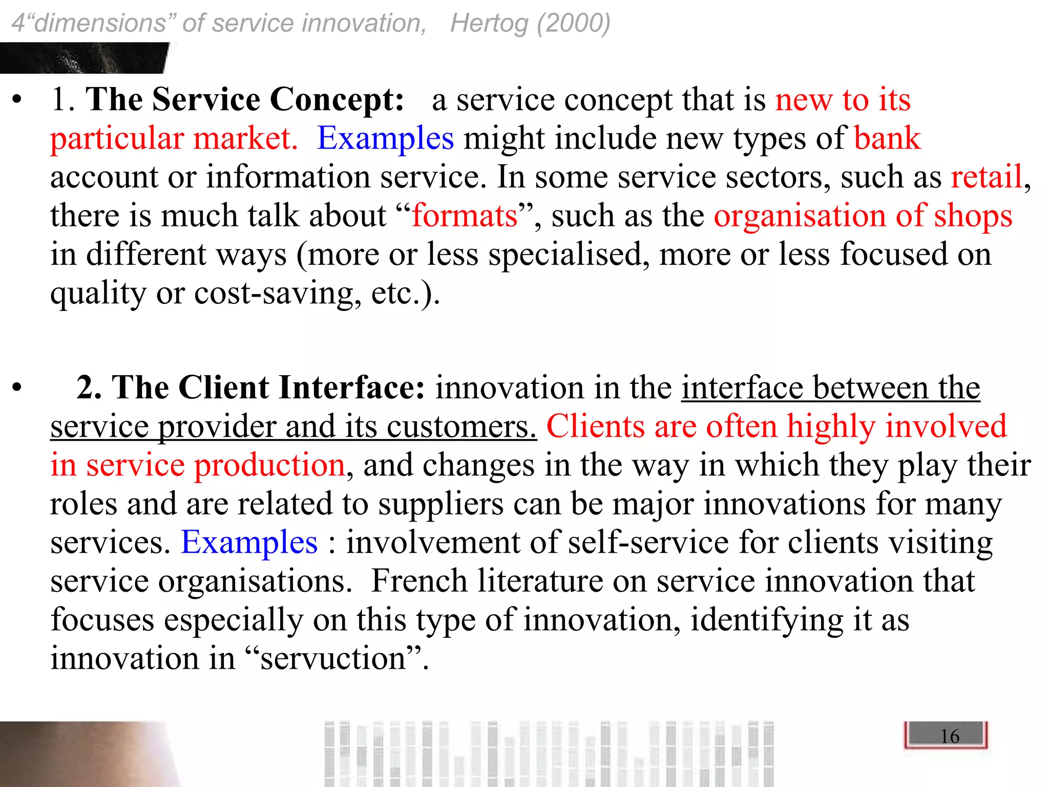 1.  The Service Concept:  a service concept that is  new to its particular market.  Examples  might include new types of  bank  account or information service. In some service sectors, such as  retail , there is much talk about “ formats ”, such as the  organisation of shops  in different ways (more or less specialised, more or less focused on quality or cost-saving, etc.). 2. The Client Interface:  innovation in the  interface between the service provider and its customers.   Clients are often highly involved in service production , and changes in the way in which they play their roles and are related to suppliers can be major innovations for many services.  Examples  : involvement of self-service for clients visiting service organisations.  French literature on service innovation that focuses especially on this type of innovation, identifying it as innovation in “servuction”. 4“dimensions” of service innovation,  Hertog (2000) 