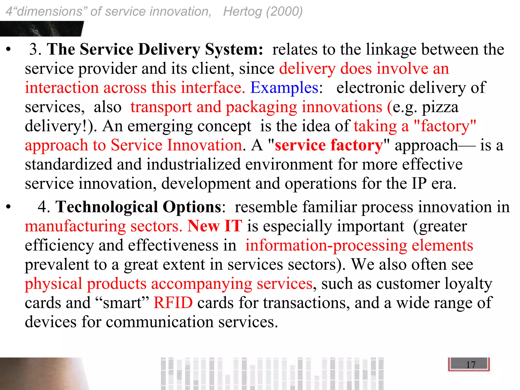 3.  The Service Delivery System:  relates to the linkage between the service provider and its client, since  delivery does involve an interaction across this interface.   Examples :  electronic delivery of services,  also  transport and packaging innovations ( e.g. pizza delivery!). An emerging concept  is the idea of  taking a &quot;factory&quot; approach to Service Innovation . A &quot; service factory &quot; approach— is a standardized and industrialized environment for more effective service innovation, development and operations for the IP era. 4.  Technological Options :  resemble familiar process innovation in  manufacturing sectors.  New IT  is especially important  (greater efficiency and effectiveness in  information-processing elements  prevalent to a great extent in services sectors). We also often see  physical products accompanying services , such as customer loyalty cards and “smart”  RFID  cards for transactions, and a wide range of devices for communication services. 4“dimensions” of service innovation,  Hertog (2000) 