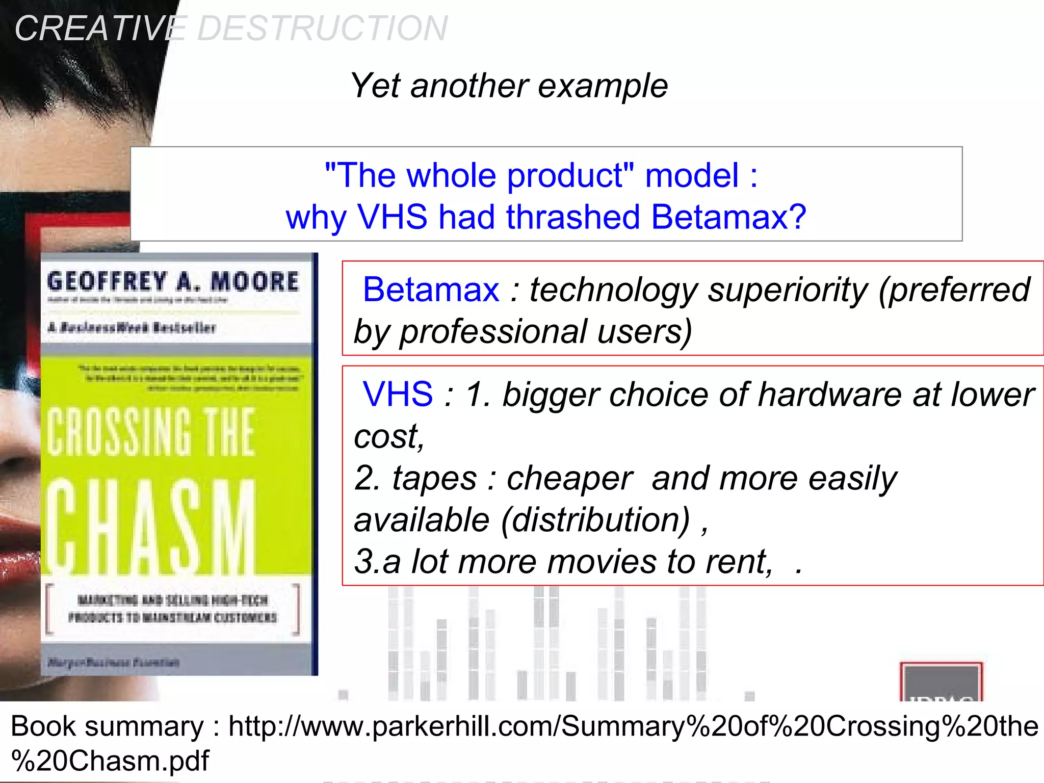 CREATIVE DESTRUCTION &quot;The whole product&quot; model :  why VHS had thrashed Betamax? Yet another example  VHS  : 1. bigger choice of hardware at lower cost, 2. tapes : cheaper  and more easily available (distribution) ,  3.a lot more movies to rent,  . Betamax  : technology superiority (preferred by professional users)  Book summary : http://www.parkerhill.com/Summary%20of%20Crossing%20the%20Chasm.pdf 